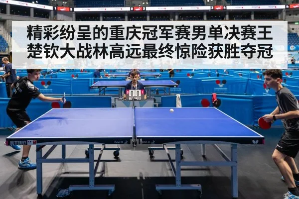 精彩纷呈的重庆冠军赛男单决赛王楚钦大战林高远最终惊险获胜夺冠