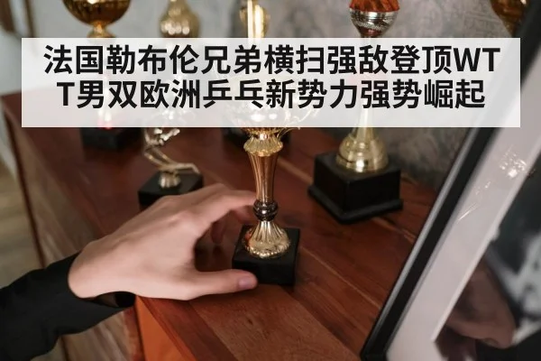 法国勒布伦兄弟横扫强敌登顶WTT男双欧洲乒乓新势力强势崛起